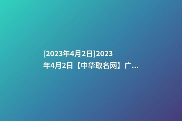 [2023年4月2日]2023年4月2日【中华取名网】广东XXX建筑工程有限公司签约-第1张-公司起名-玄机派